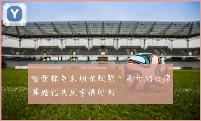 哈登称与米切尔默契十足计划出席其婚礼共庆幸福时刻