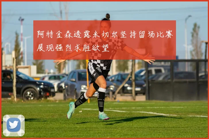 阿特金森透露米切尔坚持留场比赛展现强烈求胜欲望
