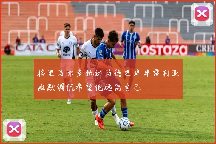 格里马尔多抵达马德里库库雷利亚幽默调侃希望他远离自己