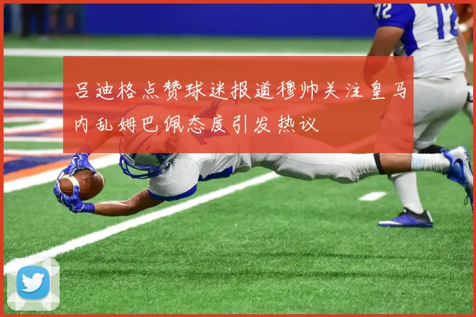 吕迪格点赞球迷报道穆帅关注皇马内乱姆巴佩态度引发热议