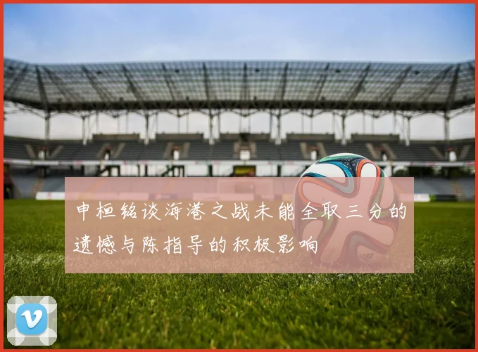 申桓铭谈海港之战未能全取三分的遗憾与陈指导的积极影响