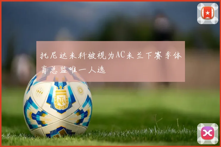 托尼达米科被视为AC米兰下赛季体育总监唯一人选