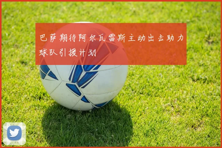 巴萨期待阿尔瓦雷斯主动出击助力球队引援计划