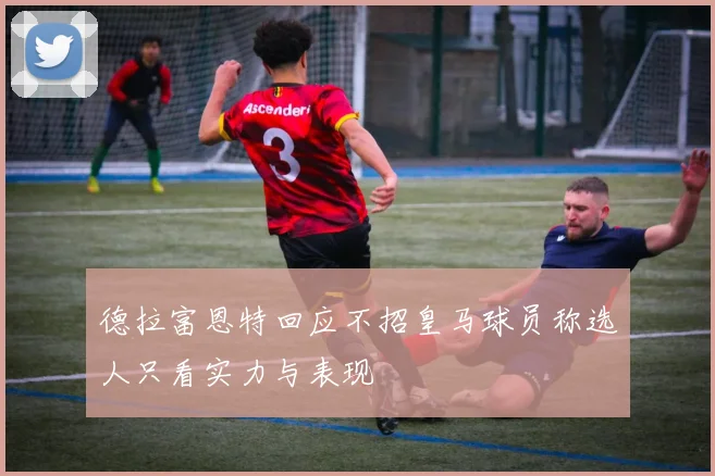 德拉富恩特回应不招皇马球员称选人只看实力与表现