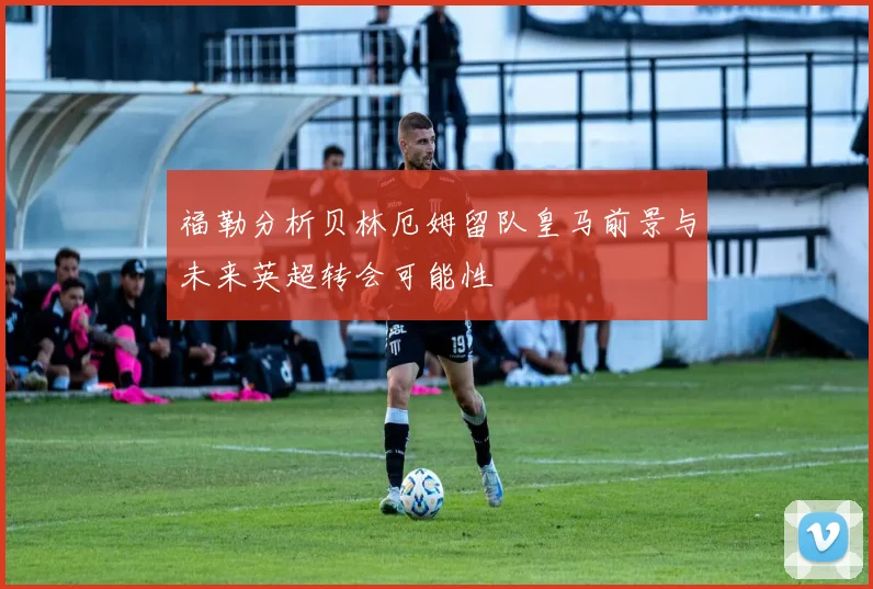 福勒分析贝林厄姆留队皇马前景与未来英超转会可能性