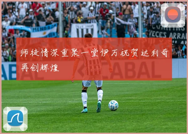 师徒情深重聚一堂伊万祝贺达利奇再创辉煌