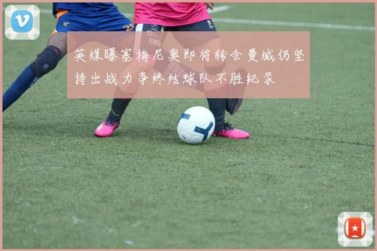 英媒曝塞梅尼奥即将转会曼城仍坚持出战力争终结球队不胜纪录