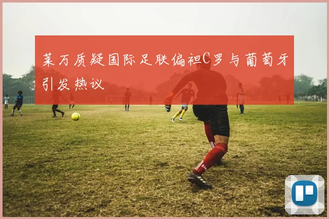 莱万质疑国际足联偏袒C罗与葡萄牙引发热议