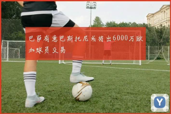 巴萨有意巴斯托尼或将出6000万欧加球员交易