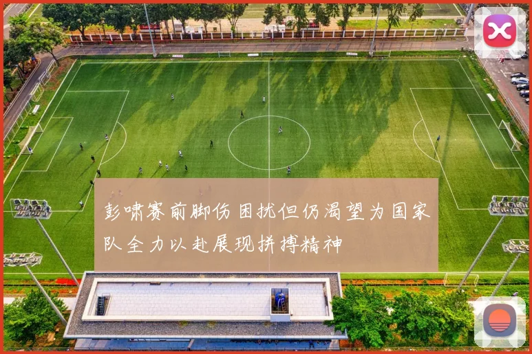 彭啸赛前脚伤困扰但仍渴望为国家队全力以赴展现拼搏精神