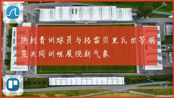 热刺青训球员与格雷贝里瓦尔等明星共同训练展现新气象