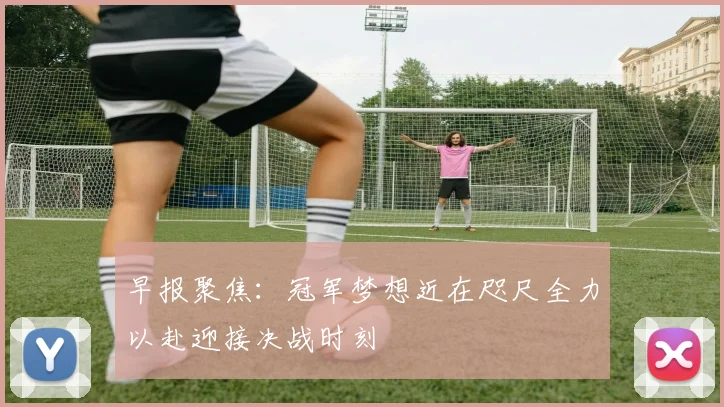 早报聚焦：冠军梦想近在咫尺全力以赴迎接决战时刻
