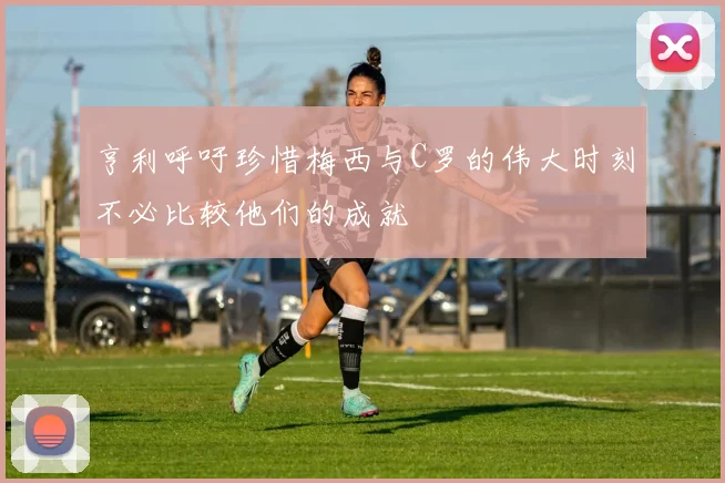 亨利呼吁珍惜梅西与C罗的伟大时刻不必比较他们的成就
