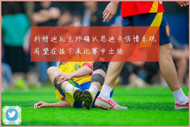 科特迪瓦主帅确认恩迪卡伤情乐观有望在接下来比赛中出场